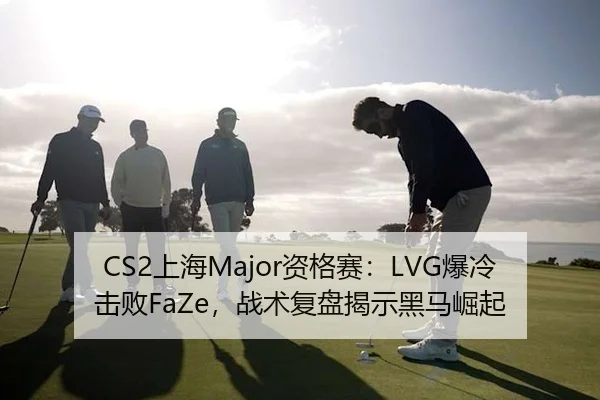 CS2上海Major资格赛：LVG爆冷击败FaZe，战术复盘揭示黑马崛起